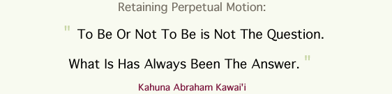 Retaining Perpetual Motion:   " To Be Or Not To Be is Not The Question.  What Is Has Always Been The Answer. "   Kahuna Abraham Kawai'i 